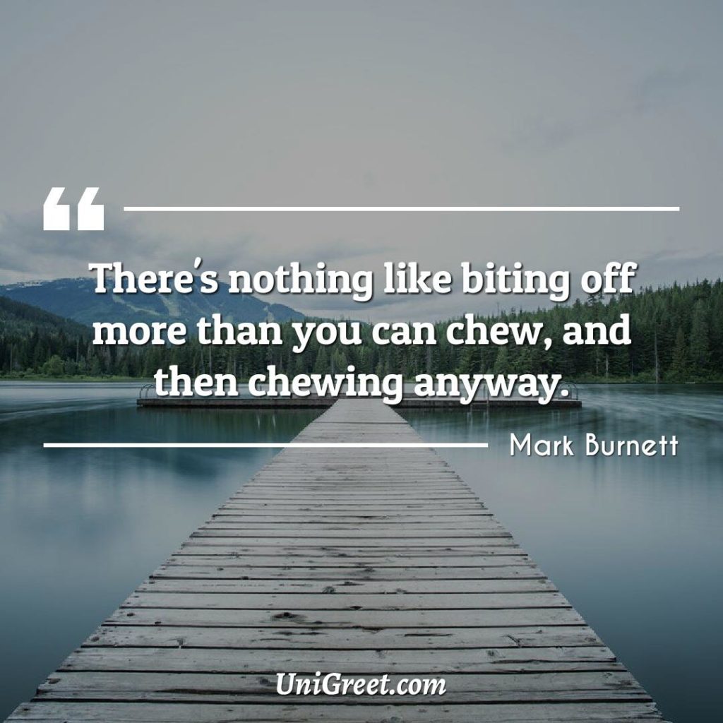 There's nothing like biting off more than you can chew, and then chewing anyway.'